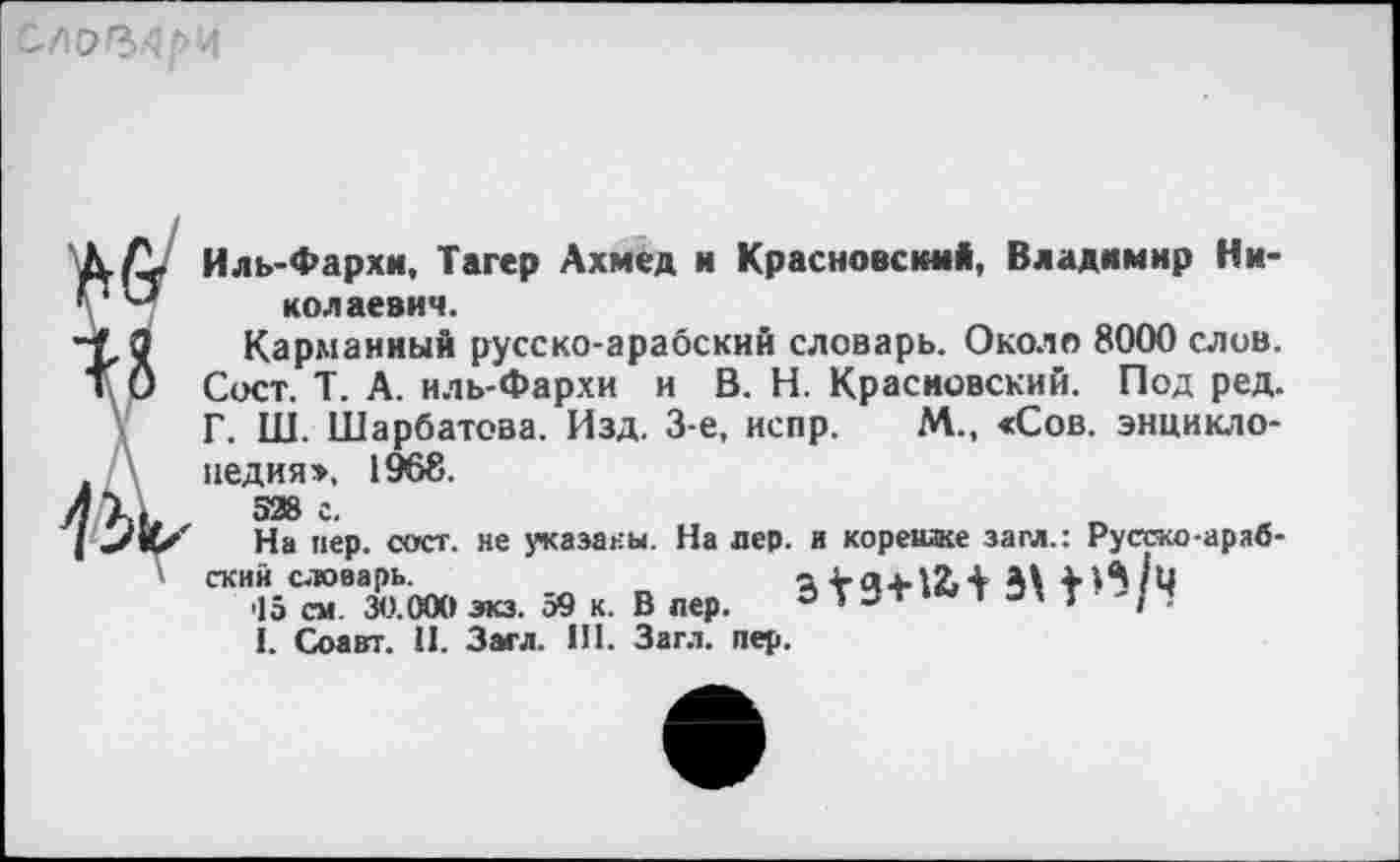 ﻿
Иль-Фархи, Тагер Ахмед и Красновым*, Владимир Николаевич.
Карманный русско-арабский словарь. Около 8000 слив. Сост. Т. А. иль-Фархи и В. Н. Красиовский. Под ред. Г. Ш. Шарбатова. Изд. 3-е, испр. М., «Сов. энциклопедия», 1968.
528 с.
На пер. сост. не указаны. На лер. и корешке заел.: Русско-арабский словарь	3 ¥94-12»+ М +
15 см 30.000 зкз. ов к. В пер. 9'зт и » -
1. Соавт. 11. Загл. III. Загл. пер.